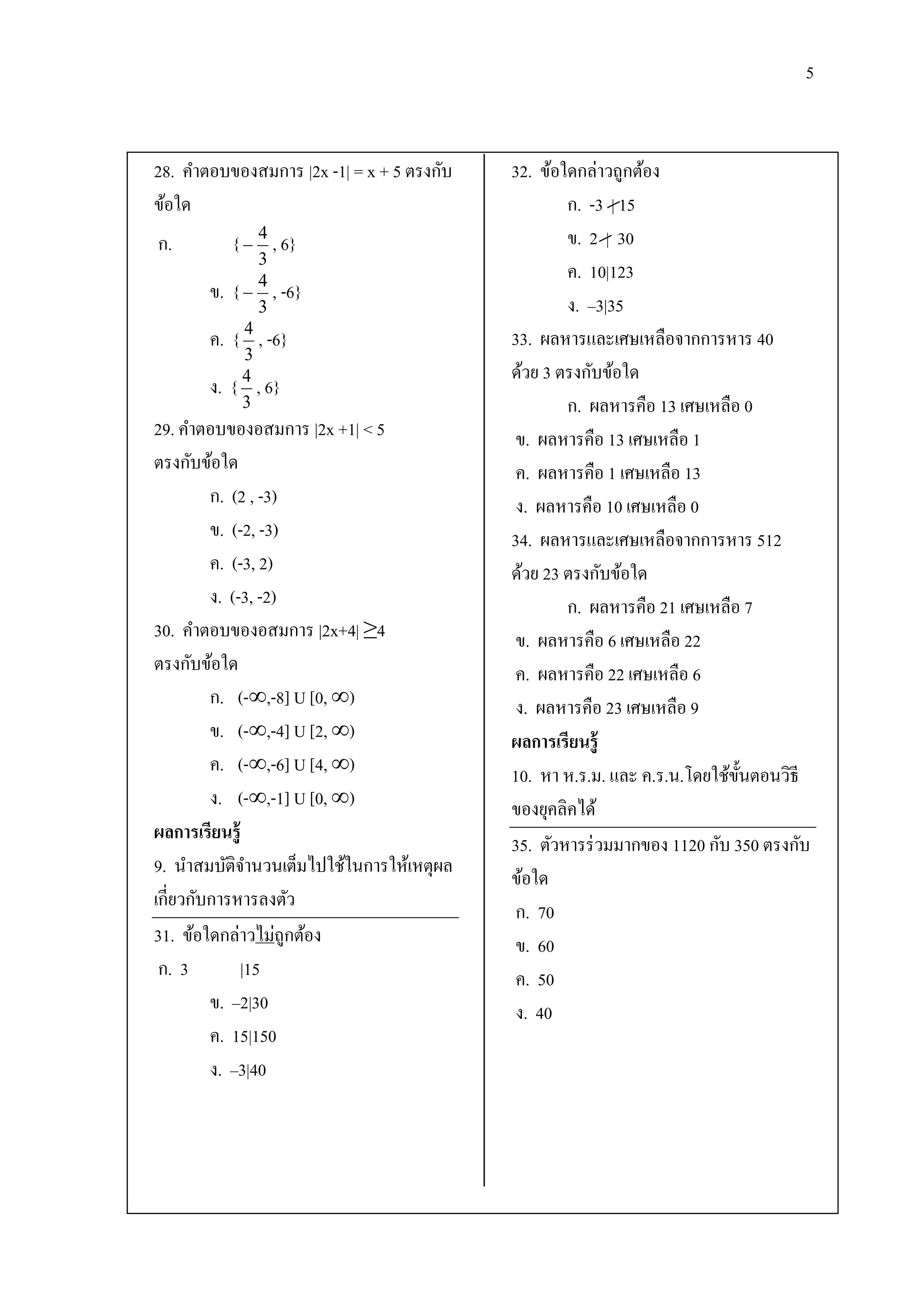5


28. คาตอบของสมการ |2x -1| = x + 5 ตรงกับ   32. ข้อใดกล่าวถูกต้อง
ข้อใด                                              ก. -3 | 15
ก.          {  4 , 6}                             ข. 2 | 30
                3
                                                   ค. 10|123
       ข.   {  4 , -6}
                3                                  ง. –3|35
              4
       ค.   { , -6}                        33. ผลหารและเศษเหลือจากการหาร 40
              3
              4                            ด้วย 3 ตรงกับข้อใด
       ง.   { , 6}
              3                                    ก. ผลหารคือ 13 เศษเหลือ 0
29. คาตอบของอสมการ |2x +1| < 5              ข. ผลหารคือ 13 เศษเหลือ 1
ตรงกับข้อใด                                 ค. ผลหารคือ 1 เศษเหลือ 13
         ก. (2 , -3)                        ง. ผลหารคือ 10 เศษเหลือ 0
         ข. (-2, -3)                       34. ผลหารและเศษเหลือจากการหาร 512
         ค. (-3, 2)                        ด้วย 23 ตรงกับข้อใด
         ง. (-3, -2)                               ก. ผลหารคือ 21 เศษเหลือ 7
30. คาตอบของอสมการ |2x+4| ≥4                ข. ผลหารคือ 6 เศษเหลือ 22
ตรงกับข้อใด                                 ค. ผลหารคือ 22 เศษเหลือ 6
         ก. (-∞,-8] U [0, ∞)                ง. ผลหารคือ 23 เศษเหลือ 9
         ข. (-∞,-4] U [2, ∞)               ผลการเรียนรู้
         ค. (-∞,-6] U [4, ∞)               10. หา ห.ร.ม. และ ค.ร.น.โดยใช้ข้ นตอนวิธี
                                                                            ั
         ง. (-∞,-1] U [0, ∞)               ของยุคลิคได้
ผลการเรียนรู้
                                           35. ตัวหารร่ วมมากของ 1120 กับ 350 ตรงกับ
9. นาสมบัติจานวนเต็มไปใช้ในการให้เหตุผล
                                           ข้อใด
เกี่ยวกับการหารลงตัว
                                            ก. 70
31. ข้อใดกล่าวไม่ถูกต้อง                    ข. 60
 ก. 3         |15                           ค. 50
         ข. –2|30                           ง. 40
         ค. 15|150
         ง. –3|40
 