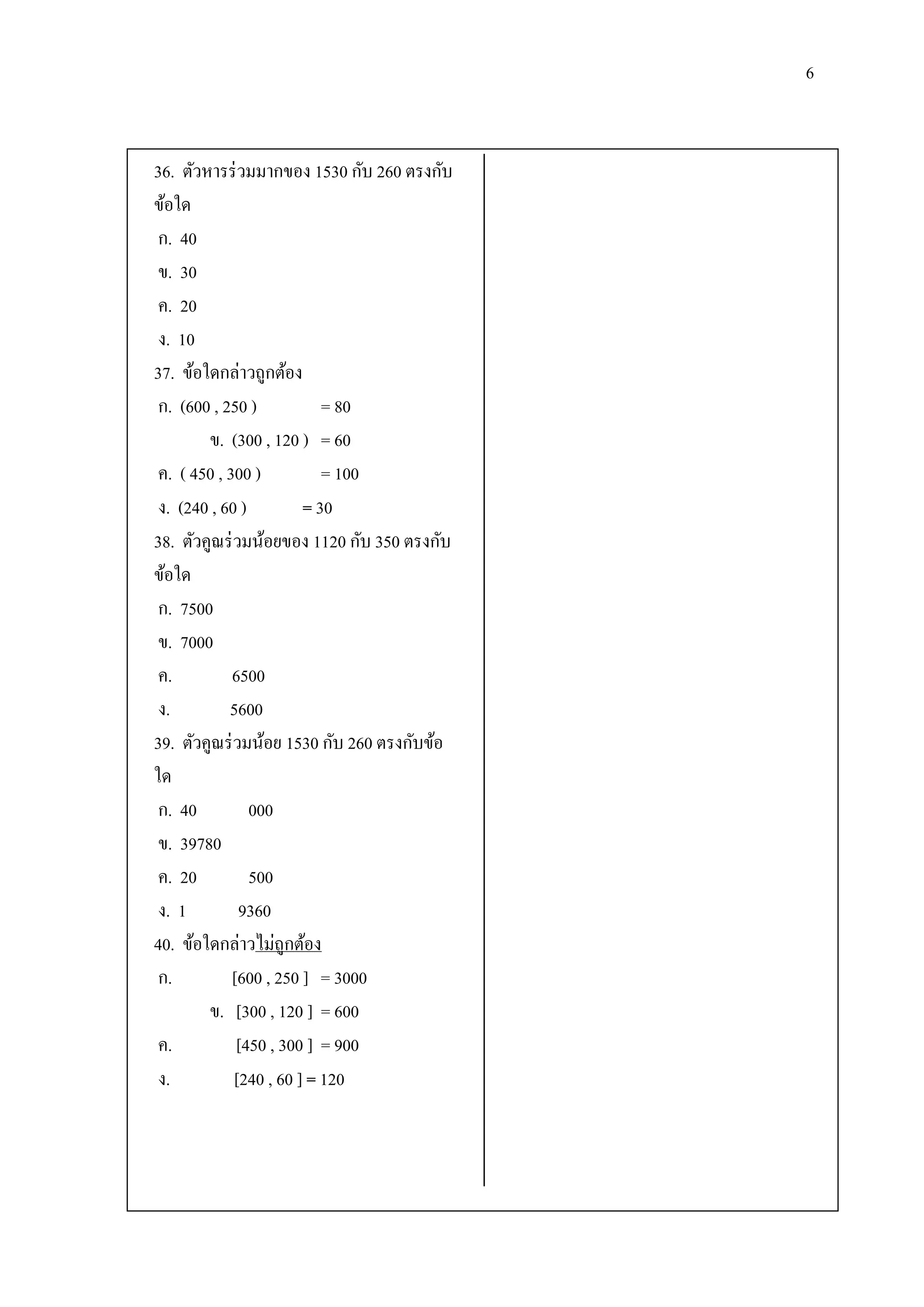 6


36. ตัวหารร่ วมมากของ 1530 กับ 260 ตรงกับ
ข้อใด
 ก. 40
 ข. 30
 ค. 20
 ง. 10
37. ข้อใดกล่าวถูกต้อง
 ก. (600 , 250 )           = 80
        ข. (300 , 120 ) = 60
 ค. ( 450 , 300 )          = 100
 ง. (240 , 60 )         = 30
38. ตัวคูณร่ วมน้อยของ 1120 กับ 350 ตรงกับ
ข้อใด
 ก. 7500
 ข. 7000
 ค.          6500
 ง.         5600
39. ตัวคูณร่ วมน้อย 1530 กับ 260 ตรงกับข้อ
ใด
 ก. 40          000
 ข. 39780
 ค. 20          500
 ง. 1         9360
40. ข้อใดกล่าวไม่ถูกต้อง
 ก.          [600 , 250 ] = 3000
        ข. [300 , 120 ] = 600
 ค.           [450 , 300 ] = 900
 ง.          [240 , 60 ] = 120
 