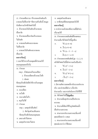 3


15. กาหนดข้อความ “ถ้านายแดงกินผักแล้ว          ค. มดทุกตัวจะต้องตาย
นายแดงไม่เป็ นหวัด” ข้อความข้างต้นนี้ สมมูล    ง. หาข้อสรุ ปที่สมเหตุสมผลไม่ได้
กับข้อความในข้อใดต่อไปนี้                     ผลการเรียนรู้
 ก. ถ้านายแดงไม่กินผักแล้วนายแดง              4. หาค่าความจริ งของข้อความที่มีตวบ่ง
                                                                                  ั
เป็ นหวัด                                     ปริ มาณได้
 ข. ถ้านายแดงเป็ นหวัดแล้วนายแดง              18. กาหนดเอกภพสัมพัทธ์คือเซตของ
ไม่กินผัก                                     จานวนเต็ม ข้อใดต่อไปนี้ถูกต้อง
 ค. นายแดงกินผักและนายแดง                      ก.          x [x+0 =0]
ไม่เป็ นหวัด                                            ข. x [x+0 =0]
 ง. นายแดงไม่กินผักและนายแดง                            ค. x [x – 5 = 5 – x]
เป็ นหวัด                                      ง.          x [x+1 > x+2]
ผลการเรียนรู้                                 19. กาหนดเอกภพสัมพัทธ์  = {1, 2, 3}
               ่
3. บอกได้วาการอ้างเหตุผลที่กาหนดให้           แล้วข้อใดต่อไปนี้มีค่าความจริ งเป็ นจริ ง
สมเหตุสมผลหรื อไม่                             ก.          x [2x = 2+x]
16. กาหนด                                               ข. x [2x = 2+x]
     เหตุ 1. ถ้าฝนตกแล้วถนนเปี ยก
                                               ค.          x [2x  2+x]
          2. ถ้าถนนเปี ยกแล้วรถจะวิงช้า
                                     ่
                                               ง.          ~x [2x = 2+x]
            3. ฝนตก
                                              ผลการเรียนรู้
ข้อสรุ ปในข้อใดที่ทาให้การอ้างเหตุผล
                                              5. มีความคิดรวบยอดเกี่ยวกับระบบจานวน
สมเหตุสมผล
                                              จริ ง และนาสมบัติต่าง ๆ เกี่ยวกับ
 ก. ถนนเปี ยก
                                              จานวนจริ ง และการดาเนินการไปใช้ได้
 ข. รถวิงช้า
          ่
                                              20. ข้อใดต่อไปนี้ ไม่ ถูกต้ อง
 ค. รถบางคัดวิงเร็ ว
                   ่
                                               ก. จานวนเต็มทุกจานวนเป็ นจานวน
 ง. สรุ ปไม่ได้
                                              ตรรกยะ
17. กาหนด
                                               ข. จานวนที่เขียนได้ในรู ปทศนิยมซ้ า
      เหตุ 1. มดทุกตัวเป็ นสัตว์
                                              เป็ นจานวนตรรกยะ
             2. สัตว์ทุกตัวจะต้องตาย
                                               ค. สามารถหาจานวนตรรกยะที่มากที่
      ข้อสรุ ปในข้อใดสมเหตุสมผล
                                              สุ ดแต่นอยกว่า 1 เสมอ
                                                      ้
 ก. มดบางตัวไม่ตายง
                                               ง. สามารถหาจานวนตรรกยะที่มากที่
 ข. มดทุกตัวอาจจะไม่ตาย
                                              สุ ดแต่มากกว่า 0 ได้เสมอ
 