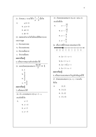 4



                      ่
21. กาหนด a < b จะได้วา   1 1
                            เมื่อใด    25. คาตอบของอสมการ 5(x-4) > 6(2x+2)
                          a b
                                        ตรงกับข้อใด
ก.         a, b > 0
        ข. a, b < 0                      ก.         x <  32
                                                           7
        ค. ab > 0                              ข.   x >  32
                                                           7
        ง. ab < 0                                         8
                                               ค.   x< 
22. เซตของจานวนใดไม่มีสมบัติปิดการบวก                     7
                                                          8
และการคูณ                                      ง.   x> 
                                                          7
 ก. จานวนตรรกยะ                         26. เส้นกราฟที่กาหนด แทนอสมการใด
 ข. จานวนอตรกยะ
 ค. จานวนเต็มบวก
 ง. จานวนเต็มลบ
                                               ก. 2x + 3 ≥ x + 1
ผลการเรียนรู้
6. แก้สมการพหุ นามตัวแปรเดียวได้                ข. 2x + 3 > x - 1
                           4−8                ค. 2x + 3  x + 1
23. จงหาคาตอบของสมการ              =1
                             2                  ง. 2x + 3 < -x – 1
       ก. 5
            2                           ผลการเรียนรู้
       ข.
            5                           8. แก้สมการและอสมการในรู ปค่าสัมบูรณ์ได้
            5
       ค.                               27. คาตอบของสมการ |2x +1| = 5 ตรงกับ
            2
                5
         ง. −                           ข้อใด
               2
ผลการเรียนรู้                           ก.          {3, 2}
7. แก้อสมการได้                                 ข. {-3, 2}
 24. ค่า x จากอสมการ 3(5-x) > 5 – x             ค. {3, -2}
 ตรงกับข้อใด                                    ง. {-3, -2}
  ก.        x>5
         ข. x > -5
         ค. x < 5
         ง. x < -5
 