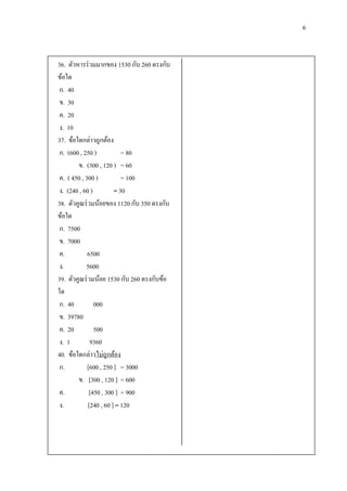 6


36. ตัวหารร่ วมมากของ 1530 กับ 260 ตรงกับ
ข้อใด
 ก. 40
 ข. 30
 ค. 20
 ง. 10
37. ข้อใดกล่าวถูกต้อง
 ก. (600 , 250 )           = 80
        ข. (300 , 120 ) = 60
 ค. ( 450 , 300 )          = 100
 ง. (240 , 60 )         = 30
38. ตัวคูณร่ วมน้อยของ 1120 กับ 350 ตรงกับ
ข้อใด
 ก. 7500
 ข. 7000
 ค.          6500
 ง.         5600
39. ตัวคูณร่ วมน้อย 1530 กับ 260 ตรงกับข้อ
ใด
 ก. 40          000
 ข. 39780
 ค. 20          500
 ง. 1         9360
40. ข้อใดกล่าวไม่ถูกต้อง
 ก.          [600 , 250 ] = 3000
        ข. [300 , 120 ] = 600
 ค.           [450 , 300 ] = 900
 ง.          [240 , 60 ] = 120
 