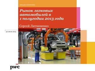 Рынок легковых
автомобилей в
1 полугодии 2013 года
www.pwc.ru/automotive
Сергей Литвиненко
30 июля 2013
 
