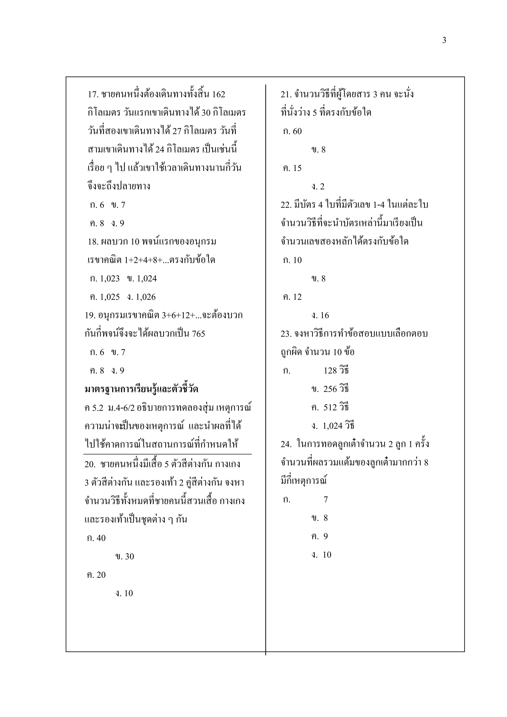 3


 17. ชายคนหนึ่งต้องเดินทางทั้งสิ้ น 162         21. จานวนวิธีที่ผโดยสาร 3 คน จะนัง
                                                                    ู้               ่
 กิโลเมตร วันแรกเขาเดินทางได้ 30 กิโลเมตร       ที่นงว่าง 5 ที่ตรงกับข้อใด
                                                      ั่
 วันที่สองเขาเดินทางได้ 27 กิโลเมตร วันที่       ก. 60
 สามเขาเดินทางได้ 24 กิโลเมตร เป็ นเช่นนี้                 ข. 8
 เรื่ อย ๆ ไป แล้วเขาใช้เวลาเดินทางนานกี่วน ั    ค. 15
 จึงจะถึงปลายทาง                                           ง. 2
  ก. 6 ข. 7                                     22. มีบตร 4 ใบที่มีตวเลข 1-4 ในแต่ละใบ
                                                         ั              ั
  ค. 8 ง. 9                                     จานวนวิธีที่จะนาบัตรเหล่านี้มาเรี ยงเป็ น
 18. ผลบวก 10 พจน์แรกของอนุกรม                  จานวนเลขสองหลักได้ตรงกับข้อใด
 เรขาคณิ ต 1+2+4+8+...ตรงกับข้อใด                ก. 10
  ก. 1,023 ข. 1,024                                        ข. 8
  ค. 1,025 ง. 1,026                              ค. 12
19. อนุกรมเรขาคณิ ต 3+6+12+...จะต้องบวก                    ง. 16
กันกี่พจน์จึงจะได้ผลบวกเป็ น 765                23. จงหาวิธีการทาข้อสอบแบบเลือกตอบ
  ก. 6 ข. 7                                     ถูกผิด จานวน 10 ข้อ
  ค. 8 ง. 9                                      ก.            128 วิธี
มาตรฐานการเรียนรู้ และตัวชี้วด  ั                          ข. 256 วิธี
ค 5.2 ม.4-6/2 อธิ บายการทดลองสุ่ ม เหตุการณ์               ค. 512 วิธี
ความน่าจะป็ นของเหตุการณ์ และนาผลที่ได้
            เ                                              ง. 1,024 วิธี
ไปใช้คาดการณ์ในสถานการณ์ที่กาหนดให้             24. ในการทอดลูกเต๋ าจานวน 2 ลูก 1 ครั้ง
20. ชายคนหนึ่งมีเสื้ อ 5 ตัวสี ต่างกัน กางเกง   จานวนที่ผลรวมแต้มของลูกเต๋ ามากกว่า 8
3 ตัวสี ต่างกัน และรองเท้า 2 คู่สีตางกัน จงหา
                                   ่            มีกี่เหตุการณ์
จานวนวิธีท้ งหมดที่ชายคนนี้สวนเสื้ อ กางเกง
               ั                                 ก.            7
และรองเท้าเป็ นชุดต่าง ๆ กัน                               ข. 8
 ก. 40                                                     ค. 9
           ข. 30                                           ง. 10
 ค. 20
           ง. 10
 