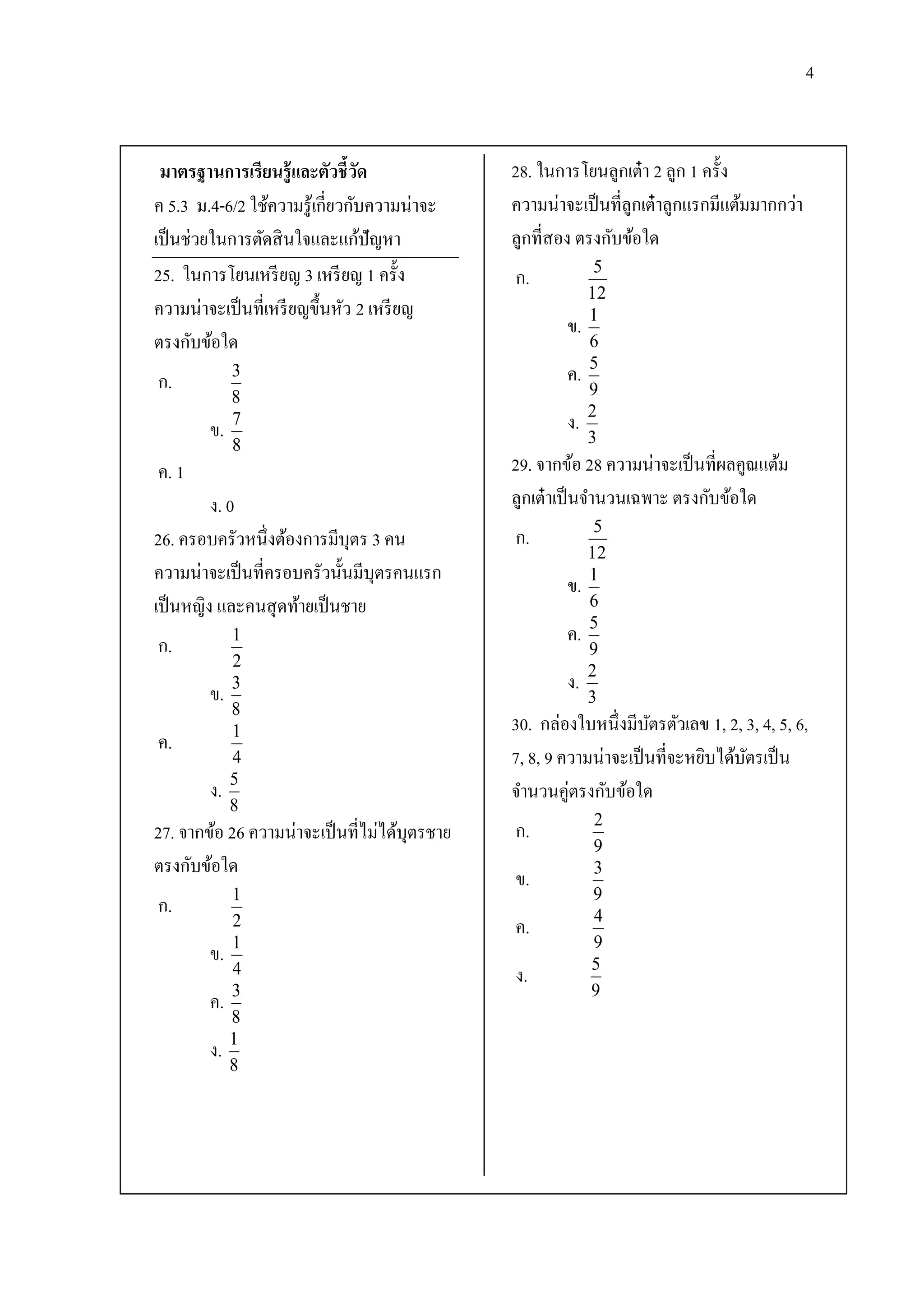 4



 มาตรฐานการเรียนรู้ และตัวชี้วด  ั             28. ในการโยนลูกเต๋ า 2 ลูก 1 ครั้ง
ค 5.3 ม.4-6/2 ใช้ความรู ้เกี่ยวกับความน่าจะ    ความน่าจะเป็ นที่ลูกเต๋ าลูกแรกมีแต้มมากกว่า
เป็ นช่วยในการตัดสิ นใจและแก้ปัญหา             ลูกที่สอง ตรงกับข้อใด
25. ในการโยนเหรี ยญ 3 เหรี ยญ 1 ครั้ง          ก.            5
                                                            12
ความน่าจะเป็ นที่เหรี ยญขึ้นหัว 2 เหรี ยญ                   1
                                                       ข.
ตรงกับข้อใด                                                 6
                                                            5
ก.           3                                         ค.
             8                                              9
                                                            2
        ข.   7                                         ง.
             8                                              3
ค. 1                                           29. จากข้อ 28 ความน่าจะเป็ นที่ผลคูณแต้ม
         ง. 0                                  ลูกเต๋ าเป็ นจานวนเฉพาะ ตรงกับข้อใด
                                                             5
26. ครอบครัวหนึ่งต้องการมีบุตร 3 คน            ก.
                                                            12
ความน่าจะเป็ นที่ครอบครัวนั้นมีบุตรคนแรก                    1
                                                       ข.
เป็ นหญิง และคนสุ ดท้ายเป็ นชาย                             6
                                                            5
ก.           1                                         ค.
                                                            9
             2
                                                            2
        ข.   3                                         ง.
                                                            3
             8
             1                                 30. กล่องใบหนึ่งมีบตรตัวเลข 1, 2, 3, 4, 5, 6,
                                                                    ั
ค.
             4                                 7, 8, 9 ความน่าจะเป็ นที่จะหยิบได้บตรเป็ น
                                                                                  ั
             5
        ง.                                     จานวนคู่ตรงกับข้อใด
             8
                                                            2
27. จากข้อ 26 ความน่าจะเป็ นที่ไม่ได้บุตรชาย   ก.
                                                            9
ตรงกับข้อใด                                                 3
                                               ข.
             1                                              9
ก.                                                          4
             2                                 ค.
             1                                              9
        ข.                                                  5
             4                                 ง.
             3                                              9
        ค.
             8
             1
        ง.
             8
 