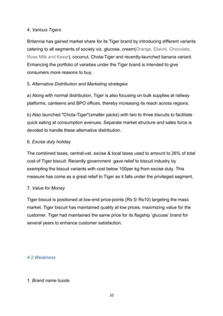 4. Various Tigers

Britannia has gained market share for its Tiger brand by introducing different variants
catering to all segments of society viz. glucose, cream(Orange, Elaichi, Chocolate,
Rose Milk and Kesar), coconut, Chota-Tiger and recently-launched banana variant.
Enhancing the portfolio of varieties under the Tiger brand is intended to give
consumers more reasons to buy.

5. Alternative Distribution and Marketing strategies

a) Along with normal distribution, Tiger is also focusing on bulk supplies at railway
platforms, canteens and BPO offices, thereby increasing its reach across regions.

b) Also launched "Chota-Tiger"(smaller packs) with two to three biscuits to facilitate
quick eating at consumption avenues. Separate market structure and sales force is
devoted to handle these alternative distribution.

6. Excise duty holiday

The combined taxes, central-vat, excise & local taxes used to amount to 26% of total
cost of Tiger biscuit. Recently government gave relief to biscuit industry by
exempting the biscuit variants with cost below 100per kg from excise duty. This
measure has come as a great relief to Tiger as it falls under the privileged segment.

7. Value for Money

Tiger biscuit is positioned at low-end price-points (Rs 5/ Rs10) targeting the mass
market. Tiger biscuit has maintained quality at low prices, maximizing value for the
customer. Tiger had maintained the same price for its flagship ‘glucose’ brand for
several years to enhance customer satisfaction.




4.2 Weakness




1. Brand name tussle


                                           10
 
