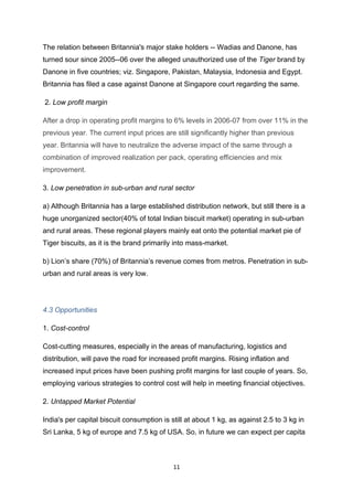 The relation between Britannia's major stake holders -- Wadias and Danone, has
turned sour since 2005--06 over the alleged unauthorized use of the Tiger brand by
Danone in five countries; viz. Singapore, Pakistan, Malaysia, Indonesia and Egypt.
Britannia has filed a case against Danone at Singapore court regarding the same.

2. Low profit margin

After a drop in operating profit margins to 6% levels in 2006-07 from over 11% in the
previous year. The current input prices are still significantly higher than previous
year. Britannia will have to neutralize the adverse impact of the same through a
combination of improved realization per pack, operating efficiencies and mix
improvement.

3. Low penetration in sub-urban and rural sector

a) Although Britannia has a large established distribution network, but still there is a
huge unorganized sector(40% of total Indian biscuit market) operating in sub-urban
and rural areas. These regional players mainly eat onto the potential market pie of
Tiger biscuits, as it is the brand primarily into mass-market.

b) Lion’s share (70%) of Britannia’s revenue comes from metros. Penetration in sub-
urban and rural areas is very low.




4.3 Opportunities

1. Cost-control

Cost-cutting measures, especially in the areas of manufacturing, logistics and
distribution, will pave the road for increased profit margins. Rising inflation and
increased input prices have been pushing profit margins for last couple of years. So,
employing various strategies to control cost will help in meeting financial objectives.

2. Untapped Market Potential

India's per capital biscuit consumption is still at about 1 kg, as against 2.5 to 3 kg in
Sri Lanka, 5 kg of europe and 7.5 kg of USA. So, in future we can expect per capita



                                            11
 