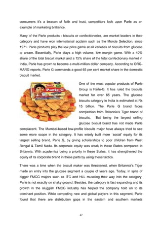 consumers it's a beacon of faith and trust, competitors look upon Parle as an
example of marketing brilliance.

Many of the Parle products - biscuits or confectioneries, are market leaders in their
category and have won international acclaim such as the Monde Selection, since
1971. Parle products play the low price game at all varieties of biscuits from glucose
to cream. Essentially, Parle plays a high volume, low margin game. With a 40%
share of the total biscuit market and a 15% share of the total confectionary market in
India, Parle has grown to become a multi-million dollar company. According to ORG-
MARG reports, Parle G commands a good 65 per cent market share in the domestic
biscuit market.

                                          One of the most popular products of Parle
                                          Group is Parle-G. It has ruled the biscuits
                                          market for over 65 years. The glucose
                                          biscuits category in India is estimated at Rs
                                          15 billion. The Parle G brand faces
                                          competition from Britannia's Tiger brand of
                                          biscuits.    But being the largest selling
                                          glucose biscuit brand has not made Parle
complacent. The Mumbai-based low-profile biscuits major have always tried to see
some more scope in the category. It has wisely built more `social' equity for its
largest selling brand, Parle G, by giving scholarships to poor children from West
Bengal & Tamil Nadu. Its corporate equity was weak in these States compared to
Britannia. With academics being a priority in these States, it has strengthened the
equity of its corporate brand in these parts by using these tactics.

There was a time when the biscuit maker was threatened, when Britannia's Tiger
made an entry into the glucose segment a couple of years ago. Today, in spite of
bigger FMCG majors such as ITC and HLL muscling their way into the category,
Parle is not exactly on shaky ground. Besides, the category is fast expanding and its
growth in the sluggish FMCG industry has helped the company hold on to its
dominant position. While competing new and global players in this segment, Parle
found that there are distribution gaps in the eastern and southern markets



                                           17
 