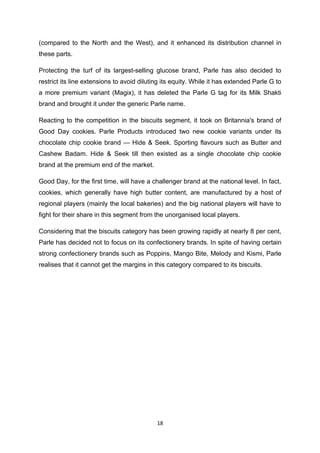 (compared to the North and the West), and it enhanced its distribution channel in
these parts.

Protecting the turf of its largest-selling glucose brand, Parle has also decided to
restrict its line extensions to avoid diluting its equity. While it has extended Parle G to
a more premium variant (Magix), it has deleted the Parle G tag for its Milk Shakti
brand and brought it under the generic Parle name.

Reacting to the competition in the biscuits segment, it took on Britannia's brand of
Good Day cookies. Parle Products introduced two new cookie variants under its
chocolate chip cookie brand — Hide & Seek. Sporting flavours such as Butter and
Cashew Badam. Hide & Seek till then existed as a single chocolate chip cookie
brand at the premium end of the market.

Good Day, for the first time, will have a challenger brand at the national level. In fact,
cookies, which generally have high butter content, are manufactured by a host of
regional players (mainly the local bakeries) and the big national players will have to
fight for their share in this segment from the unorganised local players.

Considering that the biscuits category has been growing rapidly at nearly 8 per cent,
Parle has decided not to focus on its confectionery brands. In spite of having certain
strong confectionery brands such as Poppins, Mango Bite, Melody and Kismi, Parle
realises that it cannot get the margins in this category compared to its biscuits.




                                            18
 