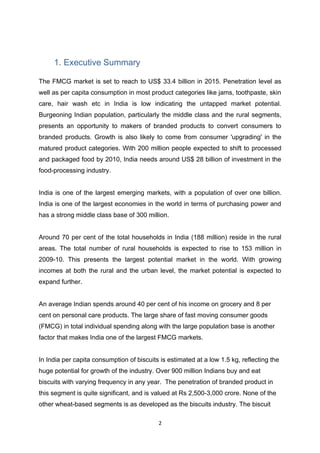 1. Executive Summary

The FMCG market is set to reach to US$ 33.4 billion in 2015. Penetration level as
well as per capita consumption in most product categories like jams, toothpaste, skin
care, hair wash etc in India is low indicating the untapped market potential.
Burgeoning Indian population, particularly the middle class and the rural segments,
presents an opportunity to makers of branded products to convert consumers to
branded products. Growth is also likely to come from consumer 'upgrading' in the
matured product categories. With 200 million people expected to shift to processed
and packaged food by 2010, India needs around US$ 28 billion of investment in the
food-processing industry.


India is one of the largest emerging markets, with a population of over one billion.
India is one of the largest economies in the world in terms of purchasing power and
has a strong middle class base of 300 million.


Around 70 per cent of the total households in India (188 million) reside in the rural
areas. The total number of rural households is expected to rise to 153 million in
2009-10. This presents the largest potential market in the world. With growing
incomes at both the rural and the urban level, the market potential is expected to
expand further.


An average Indian spends around 40 per cent of his income on grocery and 8 per
cent on personal care products. The large share of fast moving consumer goods
(FMCG) in total individual spending along with the large population base is another
factor that makes India one of the largest FMCG markets.


In India per capita consumption of biscuits is estimated at a low 1.5 kg, reflecting the
huge potential for growth of the industry. Over 900 million Indians buy and eat
biscuits with varying frequency in any year. The penetration of branded product in
this segment is quite significant, and is valued at Rs 2,500-3,000 crore. None of the
other wheat-based segments is as developed as the biscuits industry. The biscuit

                                           2
 