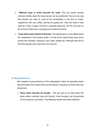 4.     Different ways in which biscuits are used: This can further provide
        company details about the way biscuits can be positioned. Here we can see
        that biscuits are used (in most of the households) in the form of snack,
        supplement with tea/ coffee, serving the guests etc. Very few times it was
        used as a food, hunger cruncher or general eating etc. So this can give us
        fair amount of idea how a company can position its brand.

   5.    Food items used instead of biscuits: The results gave us the details about
        the substitutes of the biscuits prefer. In most of the cases these were some
        snacks like namkeen, samosas, rusk, chips, sweets etc. Although very few of
        the times people even said fruits, dry fruits etc.




6.5 Buying Behavior
        We analyzed buying behavior of the respondents. Here we generally asked
        about the place from where they buy the biscuits, frequency at which they buy
        biscuits etc.

        1. Place where biscuits are bought: This can give us an idea about the
           place where customer buys the biscuits. Here company can concentrate
           for the maximum promotion. The following results have been obtained:




                                            30
 