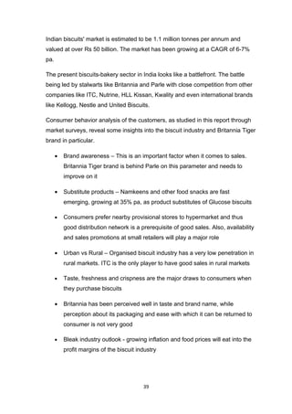 Indian biscuits' market is estimated to be 1.1 million tonnes per annum and
valued at over Rs 50 billion. The market has been growing at a CAGR of 6-7%
pa.

The present biscuits-bakery sector in India looks like a battlefront. The battle
being led by stalwarts like Britannia and Parle with close competition from other
companies like ITC, Nutrine, HLL Kissan, Kwality and even international brands
like Kellogg, Nestle and United Biscuits.

Consumer behavior analysis of the customers, as studied in this report through
market surveys, reveal some insights into the biscuit industry and Britannia Tiger
brand in particular.

      •   Brand awareness – This is an important factor when it comes to sales.
          Britannia Tiger brand is behind Parle on this parameter and needs to
          improve on it

      •   Substitute products – Namkeens and other food snacks are fast
          emerging, growing at 35% pa, as product substitutes of Glucose biscuits

      •   Consumers prefer nearby provisional stores to hypermarket and thus
          good distribution network is a prerequisite of good sales. Also, availability
          and sales promotions at small retailers will play a major role

      •   Urban vs Rural – Organised biscuit industry has a very low penetration in
          rural markets. ITC is the only player to have good sales in rural markets

      •   Taste, freshness and crispness are the major draws to consumers when
          they purchase biscuits

      •   Britannia has been perceived well in taste and brand name, while
          perception about its packaging and ease with which it can be returned to
          consumer is not very good

      •   Bleak industry outlook - growing inflation and food prices will eat into the
          profit margins of the biscuit industry




                                          39
 