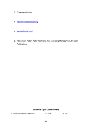 3. Prowess database




    4. http://biscuitfederation.org




    5. www.indiastat.com/




    6. 13e edition, Kotler, Keller Koshi and Jha: Marketing Management, Pearson
        Publications




                               Britannia-Tiger Questionnaire

1.Are biscuits eaten in your house?             Yes              No



                                            41
 