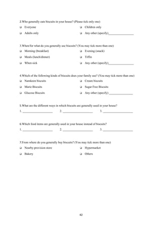2.Who generally eats biscuits in your house? (Please tick only one)
   Everyone                                         Children only

   Adults only                                      Any other (specify)_________________



3.When/for what do you generally use biscuits? (You may tick more than one)
   Morning (breakfast)                              Evening (snack)

   Meals (lunch/dinner)                             Tiffin

   When sick                                        Any other (specify)_________________



4.Which of the following kinds of biscuits does your family use? (You may tick more than one)
   Namkeen biscuits                                 Cream biscuits

   Marie Biscuits                                   Sugar Free Biscuits

   Glucose Biscuits                                 Any other (specify) ________________



5.What are the different ways in which biscuits are generally used in your house?
1. ____________________          2. ____________________          3. ____________________



6.Which food items are generally used in your house instead of biscuits?
1. ____________________          2. ____________________          3. ____________________



7.From where do you generally buy biscuits? (You may tick more than one)
   Nearby provision store                           Hypermarket

   Bakery                                           Others




                                                 42
 