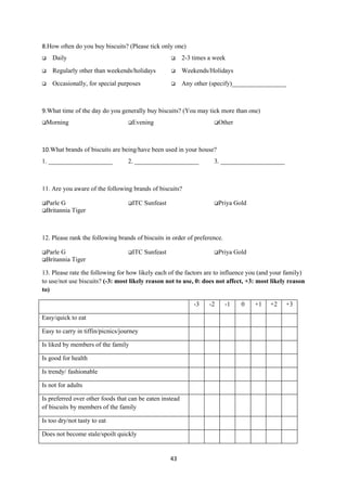 8.How often do you buy biscuits? (Please tick only one)
   Daily                                                2-3 times a week

   Regularly other than weekends/holidays               Weekends/Holidays

   Occasionally, for special purposes                   Any other (specify)_________________



9.What time of the day do you generally buy biscuits? (You may tick more than one)
Morning                          Evening                           Other




10.What brands of biscuits are being/have been used in your house?
1. ____________________           2. ____________________            3. ____________________



11. Are you aware of the following brands of biscuits?

Parle G                          ITC    Sunfeast                   Priya     Gold
Britannia Tiger




12. Please rank the following brands of biscuits in order of preference.

Parle G                          ITC    Sunfeast                   Priya     Gold
Britannia Tiger

13. Please rate the following for how likely each of the factors are to influence you (and your family)
to use/not use biscuits? (-3: most likely reason not to use, 0: does not affect, +3: most likely reason
to)

                                                              -3    -2     -1     0    +1   +2   +3

Easy/quick to eat

Easy to carry in tiffin/picnics/journey

Is liked by members of the family

Is good for health

Is trendy/ fashionable

Is not for adults

Is preferred over other foods that can be eaten instead
of biscuits by members of the family

Is too dry/not tasty to eat

Does not become stale/spoilt quickly


                                                     43
 