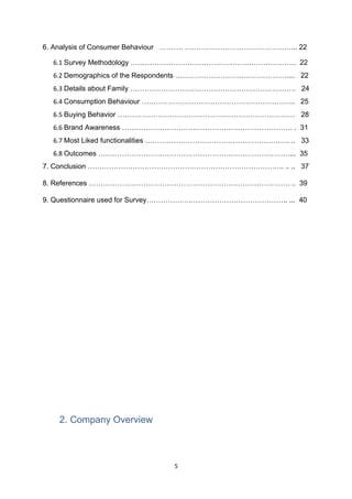 6. Analysis of Consumer Behaviour ………. ………………………………………... 22

  6.1 Survey Methodology ……………………………………………………………. 22
  6.2 Demographics of the Respondents …………………………………………... 22
  6.3 Details about Family ……………………………………………………………. 24
  6.4 Consumption Behaviour ……………………………………………………….. 25
  6.5 Buying Behavior ………………………………………………………………… 28
  6.6 Brand Awareness ……………………………………………………………… . 31
  6.7 Most Liked functionalities ……………………………………………………. .. 33
  6.8 Outcomes ………………………………………………………………………... 35
7. Conclusion ……………………………………………………………………….. .. .. 37

8. References …………………………………………………………………………. .. 39

9. Questionnaire used for Survey……………….………………………………….. ... 40




   2. Company Overview



                              5
 