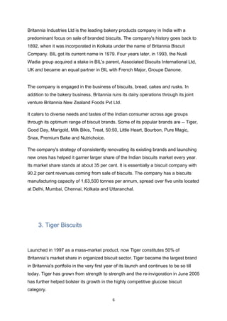 Britannia Industries Ltd is the leading bakery products company in India with a
predominant focus on sale of branded biscuits. The company's history goes back to
1892, when it was incorporated in Kolkata under the name of Britannia Biscuit
Company. BIL got its current name in 1979. Four years later, in 1993, the Nusli
Wadia group acquired a stake in BIL's parent, Associated Biscuits International Ltd,
UK and became an equal partner in BIL with French Major, Groupe Danone.


The company is engaged in the business of biscuits, bread, cakes and rusks. In
addition to the bakery business, Britannia runs its dairy operations through its joint
venture Britannia New Zealand Foods Pvt Ltd.

It caters to diverse needs and tastes of the Indian consumer across age groups
through its optimum range of biscuit brands. Some of its popular brands are -- Tiger,
Good Day, Marigold, Milk Bikis, Treat, 50:50, Little Heart, Bourbon, Pure Magic,
Snax, Premium Bake and Nutrichoice.

The company's strategy of consistently renovating its existing brands and launching
new ones has helped it garner larger share of the Indian biscuits market every year.
Its market share stands at about 35 per cent. It is essentially a biscuit company with
90.2 per cent revenues coming from sale of biscuits. The company has a biscuits
manufacturing capacity of 1,63,500 tonnes per annum, spread over five units located
at Delhi, Mumbai, Chennai, Kolkata and Uttaranchal.




     3. Tiger Biscuits



Launched in 1997 as a mass-market product, now Tiger constitutes 50% of
Britannia’s market share in organized biscuit sector. Tiger became the largest brand
in Britannia's portfolio in the very first year of its launch and continues to be so till
today. Tiger has grown from strength to strength and the re-invigoration in June 2005
has further helped bolster its growth in the highly competitive glucose biscuit
category.

                                              6
 