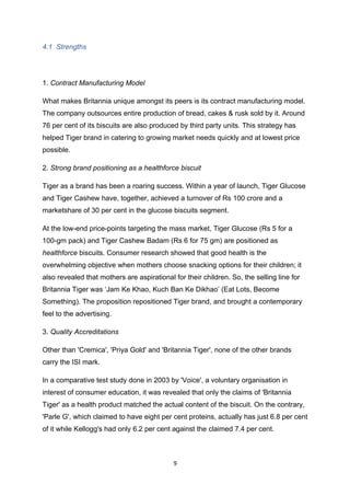 4.1 Strengths




1. Contract Manufacturing Model

What makes Britannia unique amongst its peers is its contract manufacturing model.
The company outsources entire production of bread, cakes & rusk sold by it. Around
76 per cent of its biscuits are also produced by third party units. This strategy has
helped Tiger brand in catering to growing market needs quickly and at lowest price
possible.

2. Strong brand positioning as a healthforce biscuit

Tiger as a brand has been a roaring success. Within a year of launch, Tiger Glucose
and Tiger Cashew have, together, achieved a turnover of Rs 100 crore and a
marketshare of 30 per cent in the glucose biscuits segment.

At the low-end price-points targeting the mass market, Tiger Glucose (Rs 5 for a
100-gm pack) and Tiger Cashew Badam (Rs 6 for 75 gm) are positioned as
healthforce biscuits. Consumer research showed that good health is the
overwhelming objective when mothers choose snacking options for their children; it
also revealed that mothers are aspirational for their children. So, the selling line for
Britannia Tiger was ‘Jam Ke Khao, Kuch Ban Ke Dikhao’ (Eat Lots, Become
Something). The proposition repositioned Tiger brand, and brought a contemporary
feel to the advertising.

3. Quality Accreditations

Other than 'Cremica', 'Priya Gold' and 'Britannia Tiger', none of the other brands
carry the ISI mark.

In a comparative test study done in 2003 by 'Voice', a voluntary organisation in
interest of consumer education, it was revealed that only the claims of 'Britannia
Tiger' as a health product matched the actual content of the biscuit. On the contrary,
'Parle G', which claimed to have eight per cent proteins, actually has just 6.8 per cent
of it while Kellogg's had only 6.2 per cent against the claimed 7.4 per cent.



                                            9
 
