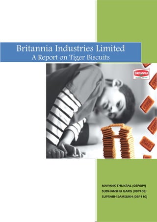 Britannia Industries Limited
   A Report on Tiger Biscuits




                          MAYANK THUKRAL (08P089)
                          SUDHANSHU GARG (08P108)
                          SUPRABH SAMSUKH (08P110)
 