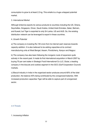consumption to grow to at least 2.5 kg. This entails to a huge untapped potential
market.

3. International Market

Although britannia exports its various products to countries including the US, Ghana,
Seychelles, Singapore, Oman, Saudi Arabia, United Arab Emirates, Qatar, Bahrain,
and Kuwait, but Tiger is exported to only Sri Lanka, US and AUS. So, the existing
distribution network can be leveraged to export in these countries.

4. Growth Potential

a) The company is investing Rs.130 crore from its internal cash reserves towards
capacity addition. It is also believed to be adding capacities at its contract
manufacturing units at West Bengal, Assam, Pondicherry, Kanpur and Nagpur.

b) The company has also been following the inorganic route of expansion quite
actively in the recent past. It made its first international acquisition in March 2007 by
buying 70 per cent stake in Strategic Food International Co LLC, Dubai, a leading
company in the biscuits and cookies segment in the GCC (Gulf Cooperation Council)
markets.

c) Biscuit industry in India in the organized sector produces around 60% of the total
production, the balance 40% being contributed by the unorganized bakeries. With
increased production capacities Tiger will be able to capture part of unorganized
sector.




4.4 Threats




1. Increasing Inflation


                                            12
 