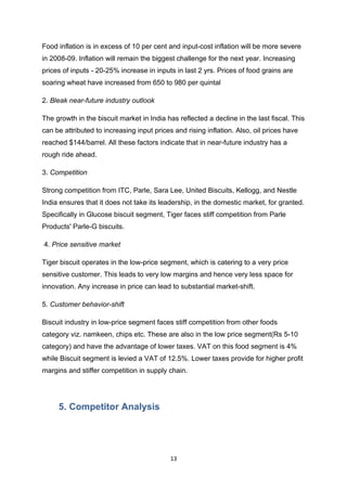 Food inflation is in excess of 10 per cent and input-cost inflation will be more severe
in 2008-09. Inflation will remain the biggest challenge for the next year. Increasing
prices of inputs - 20-25% increase in inputs in last 2 yrs. Prices of food grains are
soaring wheat have increased from 650 to 980 per quintal

2. Bleak near-future industry outlook

The growth in the biscuit market in India has reflected a decline in the last fiscal. This
can be attributed to increasing input prices and rising inflation. Also, oil prices have
reached $144/barrel. All these factors indicate that in near-future industry has a
rough ride ahead.

3. Competition

Strong competition from ITC, Parle, Sara Lee, United Biscuits, Kellogg, and Nestle
India ensures that it does not take its leadership, in the domestic market, for granted.
Specifically in Glucose biscuit segment, Tiger faces stiff competition from Parle
Products' Parle-G biscuits.

4. Price sensitive market

Tiger biscuit operates in the low-price segment, which is catering to a very price
sensitive customer. This leads to very low margins and hence very less space for
innovation. Any increase in price can lead to substantial market-shift.

5. Customer behavior-shift

Biscuit industry in low-price segment faces stiff competition from other foods
category viz. namkeen, chips etc. These are also in the low price segment(Rs 5-10
category) and have the advantage of lower taxes. VAT on this food segment is 4%
while Biscuit segment is levied a VAT of 12.5%. Lower taxes provide for higher profit
margins and stiffer competition in supply chain.




     5. Competitor Analysis




                                            13
 