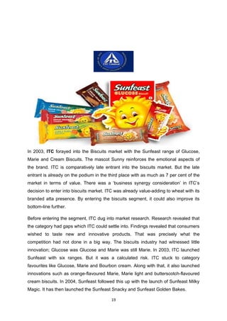 In 2003, ITC forayed into the Biscuits market with the Sunfeast range of Glucose,
Marie and Cream Biscuits. The mascot Sunny reinforces the emotional aspects of
the brand. ITC is comparatively late entrant into the biscuits market. But the late
entrant is already on the podium in the third place with as much as 7 per cent of the
market in terms of value. There was a ‘business synergy consideration’ in ITC’s
decision to enter into biscuits market. ITC was already value-adding to wheat with its
branded atta presence. By entering the biscuits segment, it could also improve its
bottom-line further.

Before entering the segment, ITC dug into market research. Research revealed that
the category had gaps which ITC could settle into. Findings revealed that consumers
wished to taste new and innovative products. That was precisely what the
competition had not done in a big way. The biscuits industry had witnessed little
innovation; Glucose was Glucose and Marie was still Marie. In 2003, ITC launched
Sunfeast with six ranges. But it was a calculated risk. ITC stuck to category
favourites like Glucose, Marie and Bourbon cream. Along with that, it also launched
innovations such as orange-flavoured Marie, Marie light and butterscotch-flavoured
cream biscuits. In 2004, Sunfeast followed this up with the launch of Sunfeast Milky
Magic. It has then launched the Sunfeast Snacky and Sunfeast Golden Bakes.

                                         19
 