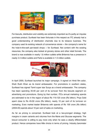 For biscuits, distribution and visibility are extremely important as it's partly an impulse
purchase product. Sunfeast has been fortunate in this respect as ITC already had a
good understanding of distribution channels due to its tobacco business. The
company used its existing network of convenience stores -- the company's name for
the hole-in-the-wall pan-beedi shops -- for Sunfeast. Not content with the existing
resources, the company also looked at grocery stores and other retail formats. The
brand is now available in nearly 1.8 million outlets while Britannia has a presence in
nearly 3.3 million outlets and Parle is available in 1.5 million outlets.




In April 2005, Sunfeast launched its major campaign. It signed on Hindi film actor,
Shah Rukh Khan as its brand ambassador. For promotions in southern states,
Sunfeast has signed Tamil super star Surya as a brand ambassador. The company
has been spending 35-40 per cent of its turnover from the biscuits segment on
advertising and promotions. Going by that number, ITCs annual marketing spends
are estimated to be in the region of about Rs 115-120 crore (Rs billion). Priya Gold
spent close to Rs 45-50 crore (Rs billion), nearly 10 per cent of its turnover on
marketing. Even market leader Britannia with spends of Rs 100 crore (Rs billion)
(2004-05) spends about 10 per cent of sales on marketing.

As far as pricing is concerned, Sunfeast look at a two-pronged strategy; high
margins in cream variants and volumes from the Marie and Glucose segments. The
biscuit consumer is willing to pay more only when he sees a clearly differentiated
product. Hence companies have little choice in terms of pricing. Industry barometer


                                            20
 