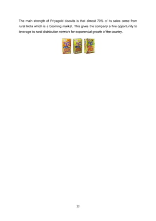 The main strength of Priyagold biscuits is that almost 70% of its sales come from
rural India which is a booming market. This gives the company a fine opportunity to
leverage its rural distribution network for exponential growth of the country.




                                           22
 