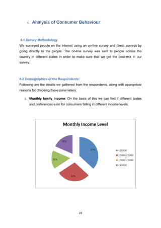 6.   Analysis of Consumer Behaviour



6.1 Survey Methodology
We surveyed people on the internet using an on-line survey and direct surveys by
going directly to the people. The on-line survey was sent to people across the
country in different states in order to make sure that we get the best mix in our
survey.




6.2 Demographics of the Respondents:
Following are the details we gathered from the respondents, along with appropriate
reasons for choosing these parameters:

   1. Monthly family Income: On the basis of this we can find if different tastes
      and preferences exist for consumers falling in different income levels.




                                         23
 
