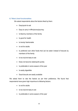 6.7 Most Liked functionalities
      We asked respondents about the factors liked by them:

          •   Easy/quick to eat

          •   Easy to carry in tiffin/picnics/journey

          •   Is liked by members of the family

          •   Is good for health

          •   Is trendy/ fashionable

          •   Is not for adults

          •   Is preferred over other foods that can be eaten instead of biscuits by
              members of the family

          •   Is too dry/not tasty to eat

          •   Does not become stale/spoilt quickly

          •   Is preferable in some season of the year

          •   Is easily digestible

          •   Good biscuits are easily available

We asked them to rate the factors as per their preference. We found that
respondents have given high importnce to following factors:

          •   Is not for adults

          •   Is too dry/not tasty to eat

          •   Is preferable in some season of the year




                                            35
 