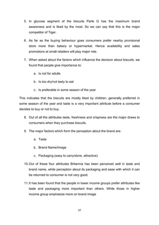 5. In glucose segment of the biscuits Parle G has the maximum brand
      awareness and is liked by the most. So we can say that this is the major
      competitor of Tiger.

   6. As far as the buying behaviour goes consumers prefer nearby provisional
      store more than bakery or hypermarket. Hence availability and sales
      promotions at small retailers will play major role.

   7. When asked about the factors which influence the decision about biscuits, we
      found that people give importance to:

          a. Is not for adults

          b. Is too dry/not tasty to eat

          c. Is preferable in some season of the year

This indicates that the biscuits are mostly liked by children, generally preferred in
some season of the year and taste is a very important attribute before a consumer
decides to buy or not to buy.

   8. Out of all the attributes taste, freshness and crispness are the major draws to
      consumers when they purchase biscuits.

   9. The major factors which form the perception about the brand are:

          a. Taste

          b. Brand Name/Image

          c. Packaging (easy to carry/store, attractive)

   10. Out of these four attributes Britannia has been perceived well in taste and
      brand name, while perception about its packaging and ease with which it can
      be returned to consumer is not very good.

   11. It has been found that the people in lower income groups prefer attributes like
      taste and packaging more important than others. While those in higher
      income group emphasize more on brand image



                                           37
 