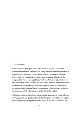 7. Conclusion

Britannia Tiger is the largest player in the domestic glucose biscuit market.
Britannia has been able to maintain this strong presence consistently because of
the strong brand image of Britannia tiger and its strong distribution network.
Even though this market segment is very price sensitive and has low profit
margins, Britannia has leveraged its contract manufacturing model strategy to
stay competitive. In fact, Britannia has been able to introduce different variants of
Britannia tiger (cream variants) at similar competitive prices, to challenge the
competitors. Also, Britannia Tiger is perceived as a value-for-money product by
its consumers, which enhances the brand loyalty of the product.

In India per capita consumption of biscuits is estimated at a low 1.5 kg, reflecting
the huge potential for growth of the industry. The penetration of branded product
in this segment is quite significant, and is valued at Rs 2,500-3,000 crore. The

                                       38
 