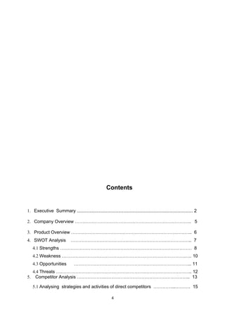 Contents


1. Executive Summary ............................................................................................ 2

2. Company Overview ………………………………………………………………….. 5

3. Product Overview …………………………………………………………………….. 6
4. SWOT Analysis             …………………………………………………………………….. 7
     4.1 Strengths …………………………………………………………………………… 8
     4.2 Weakness ……………………………………………………………………….…. 10
     4.3 Opportunities         …………………………………………………………………... 11
     4.4 Threats ….………………………………………………………………………….. 12
5.    Competitor Analysis ……………….……………………………………………….. 13

     5.1 Analysing strategies and activities of direct competitors …………...………. 15

                                                         4
 