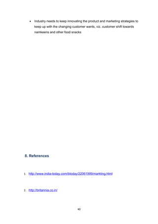 •   Industry needs to keep innovating the product and marketing strategies to
        keep up with the changing customer wants, viz. customer shift towards
        namkeens and other food snacks




8. References



1. http://www.india-today.com/btoday/22061999/markting.html




2. http://britannia.co.in/




                                      40
 