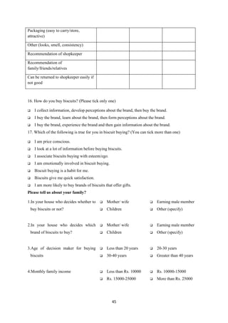 Packaging (easy to carry/store,
attractive)

Other (looks, smell, consistency)

Recommendation of shopkeeper

Recommendation of
family/friends/relatives

Can be returned to shopkeeper easily if
not good



16. How do you buy biscuits? (Please tick only one)

     I collect information, develop perceptions about the brand, then buy the brand.
     I buy the brand, learn about the brand, then form perceptions about the brand.
     I buy the brand, experience the brand and then gain information about the brand.
17. Which of the following is true for you in biscuit buying? (You can tick more than one)

     I am price conscious.
     I look at a lot of information before buying biscuits.
     I associate biscuits buying with esteem/ego.
     I am emotionally involved in biscuit buying.
     Biscuit buying is a habit for me.
     Biscuits give me quick satisfaction.
     I am more likely to buy brands of biscuits that offer gifts.
Please tell us about your family?

1.In your house who decides whether to           Mother/ wife               Earning male member
    buy biscuits or not?                         Children                   Other (specify)


2.In your house who decides which                Mother/ wife               Earning male member
    brand of biscuits to buy?                    Children                   Other (specify)


3.Age of decision maker for buying               Less than 20 years         20-30 years
    biscuits                                     30-40 years                Greater than 40 years


4.Monthly family income                          Less than Rs. 10000        Rs. 10000-15000
                                                 Rs. 15000-25000            More than Rs. 25000




                                                      45
 