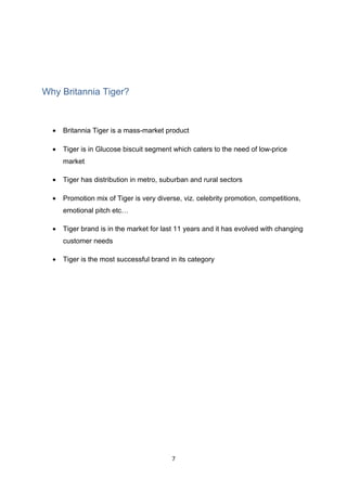 Why Britannia Tiger?



  •   Britannia Tiger is a mass-market product

  •   Tiger is in Glucose biscuit segment which caters to the need of low-price
      market

  •   Tiger has distribution in metro, suburban and rural sectors

  •   Promotion mix of Tiger is very diverse, viz. celebrity promotion, competitions,
      emotional pitch etc…

  •   Tiger brand is in the market for last 11 years and it has evolved with changing
      customer needs

  •   Tiger is the most successful brand in its category




                                          7
 