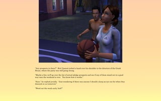 “Any prospects in there?” Brit Upsnott jerked a hand over his shoulder in the direction of the Greek
House, where the party was still going strong.

“Maybe a few, we'll go over the list of actual pledge prospects and see if any of them stand out in a good
way once the weekend is over. You know how it works.”

“Sure,” he replied jovially. “Just wondering if there was anyone I should a keep an eye out for when they
descend on us tomorrow.”

“Weed out the weak early, huh?”
 