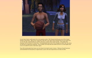 A year later, Annie could answer her own question easily. Brit Upsnott had become one of her closest
friends at Sim State. She'd never expected to like him, even after she'd realized that he was mostly hot
air, but she did. Undoubtedly he could be obnoxious, and he often spoke harshly. If he didn't like
someone, he'd tell them it to their face. Unsurprisingly there were a lot of people he didn't like, but those
he did like he supported completely. Brit wouldn't just help hide the bodies he'd do it so thoroughly that
even he wouldn't be able to find them again.

Once Brit had decided that Annie was his friend, she hadn't stood a chance. Between Greek functions
and basketball he'd had plenty of opportunity to prove the first impressions can often be false.
 