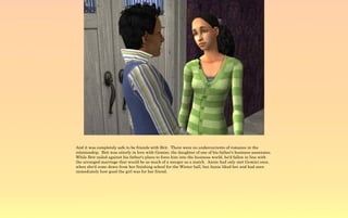 And it was completely safe to be friends with Brit. There were no undercurrents of romance in the
relationship. Brit was utterly in love with Gemini, the daughter of one of his father's business associates.
While Brit railed against his father's plans to force him into the business world, he'd fallen in line with
the arranged marriage that would be as much of a merger as a match. Annie had only met Gemini once,
when she'd come down from her finishing school for the Winter ball, but Annie liked her and had seen
immediately how good the girl was for her friend.
 
