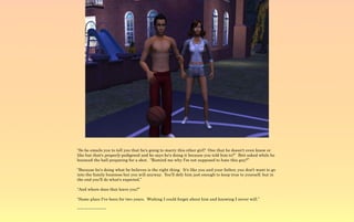 “So he emails you to tell you that he's going to marry this other girl? One that he doesn't even know or
like but that's properly pedigreed and he says he's doing it because you told him to?” Brit asked while he
bounced the ball preparing for a shot. “Remind me why I'm not supposed to hate this guy?”

“Because he's doing what he believes is the right thing. It's like you and your father, you don't want to go
into the family business but you will anyway. You'll defy him just enough to keep true to yourself, but in
the end you'll do what's expected.”

“And where does that leave you?”

“Same place I've been for two years. Wishing I could forget about him and knowing I never will.”

~-~-~-~-~-~-~-~
 