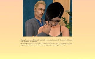 Slipping his arms around Patricia he held her for a moment while she cried. “I'm sorry I yelled at you. I
won't do it again,” he said softly.

“You think I'm crying because you yelled at me?” Patricia's shoulders shook a again, but this time with
laughter rather than tears. “You won't break me by yelling, I'm a lot tougher than that.”
 
