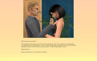 “Then why were you crying?”

“It was what you said not how you said it.” Patricia bit her lip, “there I was yelling at you and goading
you and pushing you to fight with me. When you finally fought back, what did you do? You went and said
something so sweet that it was like a punch in the gut. It took the fight right out of me.”

“What did I say?”

Patrica narrowed her eyes, “You don't remember?”
 