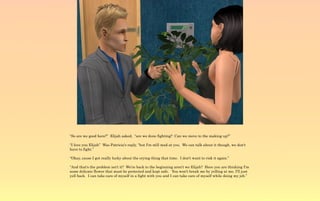 “So are we good here?” Elijah asked, “are we done fighting? Can we move to the making up?”

“I love you Elijah” Was Patricia's reply, “but I'm still mad at you. We can talk about it though, we don't
have to fight.”

“Okay, cause I got really lucky about the crying thing that time. I don't want to risk it again.”

“And that's the problem isn't it? We're back to the beginning aren't we Elijah? Here you are thinking I'm
some delicate flower that must be protected and kept safe. You won't break me by yelling at me, I'll just
yell back. I can take care of myself in a fight with you and I can take care of myself while doing my job.”
 