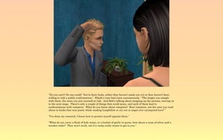 “No you can't! No one could! You've been lucky, either they haven't made you yet or they haven't been
willing to risk a public confrontation.” Elijah's voice had risen unconsciously. “The longer you mingle
with them, the more you put yourself at risk. And Bob's talking about stepping up the process, moving on
to the next stage. There's only a couple of things that could mean, and each of them lead to
confrontations with vampires. What do you know about vampires? Real vampires, not the ones you read
about in books that wax poetic while reading Longfellow or cry out in angst over unrequited love? ”

“I've done my research, I know how to protect myself against them.”

“What do you carry a flask of holy water, or a bushel of garlic in purse, how about a cross of silver and a
wooden stake? They won't work, not if a vamp really wants to get to you.”
 
