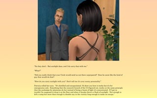 “No they don't. But sunlight does, and I do carry that with me.”

“What?”

“Did you really think that your Uncle would send us out there unprepared? Does he seem like the kind of
guy that would do that?:

“How do you carry sunlight with you? Don't tell me it's your sunny personality.”

Patricia rolled her eyes. “It's distilled and encapsulated. I'd show you how it works but it's for
emergencies only. Something that the research branch of the UA figured out, works on the same principle
that the sunlamps for plantsims do but instead of being a beam of light it's concentrated. If I get in
trouble I'm supposed to drop it on the floor and when it breaks there's a flash of sunlight. Not enough to
kill a vamp but more than enough to disable any in the vicinity long enough to make an escape.”
 