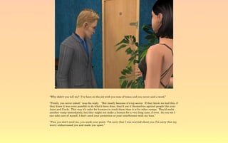 “Why didn't you tell me? I've been on the job with you tons of times and you never said a word.”

“Firstly, you never asked,” was the reply. “But mostly because it's top secret. If they knew we had this, if
they knew it was even possible to do what's been done, they'd use it themselves against people like your
Aunt and Uncle. This way it's safer for humans to track them than it is for other vamps. They'd make
another vamp immediately, but they might not make a human for a very long time, if ever. So you see I
can take care of myself, I don't need your protection or your interference with my boss.”

“Fine you don't need me, you made your point. I'm sorry that I was worried about you, I'm sorry that my
worry embarrassed you and made you upset.”
 
