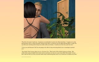 “You fool, of course I need you. I need you so much that it scares me silly most days. I need you to sing
bad karaoke with, to share horrible Chinese from Wu's, to keep me up all night playing SSX, to wake me
up with your snoring and to keep me awake with your kisses. I need you to love me, just love me.”

“I love you and because I do I'm not going to be able to stop worrying about you or wanting to protect
you.”

“You think I don't worry about you to, of course I do. That's part of the whole loving you thing. But
rather than jump straight from worry wart to protector can we try to pit stop off for discussion? If you
had told me that you were worried rather than confronting Bob with it we could have avoided all of this.”

~-~-~-~-~-~-~-~-~
 