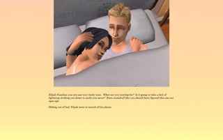 Elijah Familiar, you are one very lucky man. What are you waiting for? Is it going to take a bolt of
lightning striking you down to make you move? Even numskull like you should have figured this one out
ages ago.

Sliding out of bed, Elijah went in search of his phone.
 