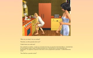 “What are you doing? Are you cooking?”

“Pancakes, you like pancakes don't you?”

“I didn't know you could cook.”

“I've cooked for you before. I made you cereal the last time you stayed at the Greek House. I decided that
if I were going to make a habit of waking up before you, I should learn to cook something a bit
substantial. I've upped my repertoire since then so we've progressed to pancakes. I called Dad for his
recipe.”

“Your Dad has a pancake recipe?”
 