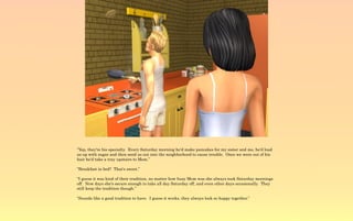 “Yep, they're his specialty. Every Saturday morning he'd make pancakes for my sister and me, he'd load
us up with sugar and then send us out into the neighborhood to cause trouble. Once we were out of his
hair he'd take a tray upstairs to Mom.”

“Breakfast in bed? That's sweet.”

“I guess it was kind of their tradition, no matter how busy Mom was she always took Saturday mornings
off. Now days she's secure enough to take all day Saturday off, and even other days occasionally. They
still keep the tradition though.”

“Sounds like a good tradition to have. I guess it works, they always look so happy together.”
 