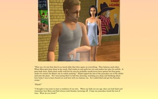 “They are, it's not that they're so much alike that they agree on everything. They balance each other.
When Mom gets knee deep in her work, Dad wades in and pulls her out and makes her play for awhile. It
goes both ways, Dad's done really well but he says he probably would never have gotten his first game
made if it wasn't for Mom's not so subtle pushing.” Elijah tipped the last of the pancakes out of the skillet
and onto the plate. “So I was laying there in bed this morning, watching you sleep and thinking about
how lucky I was to have found you and how well you balance me. So I called Dad and got his Pancake
recipe.”

“Elijah?”

“I thought it was time to start a tradition of our own. When our kids are my age, they can look back and
remember how Mom and Dad always took Sunday mornings off. I hope my pancakes stand the test of
time. What do you think?”
 